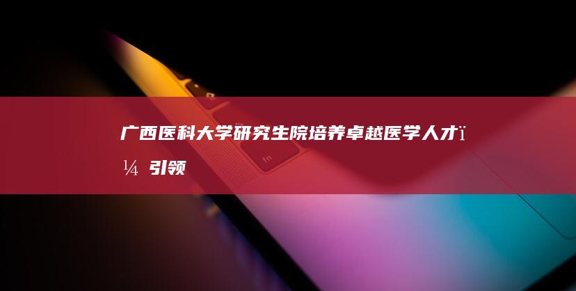 广西医科大学研究生院：培养卓越医学人才，引领医学研究与创新